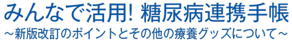 みんなで活用！ 糖尿病連携手帳～新版改訂のポイントとその他の療養グッズについて～